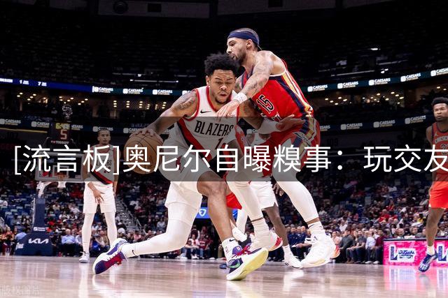 [流言板]奥尼尔自曝糗事：玩交友软件，匹配到的女生都以为我是骗子